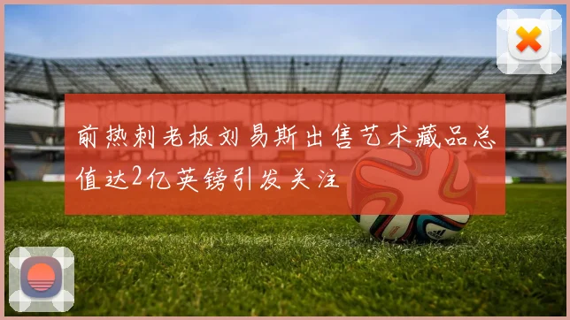 前热刺老板刘易斯出售艺术藏品总值达2亿英镑引发关注