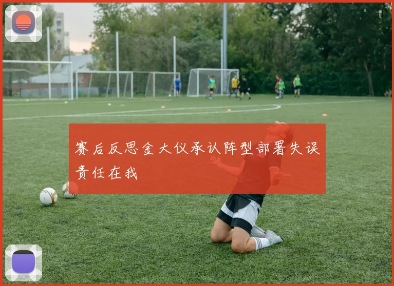 赛后反思金大仪承认阵型部署失误责任在我