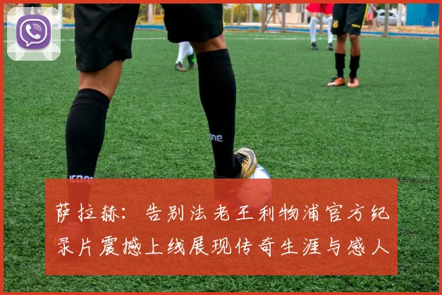 萨拉赫：告别法老王利物浦官方纪录片震撼上线展现传奇生涯与感人时刻