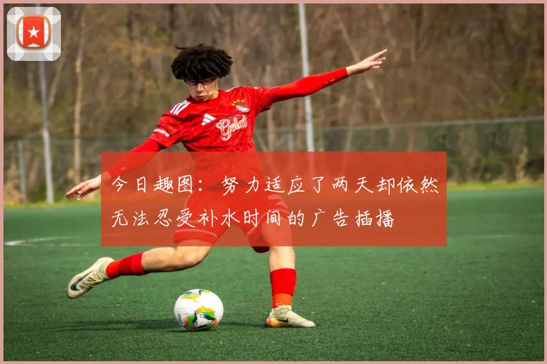 今日趣图：努力适应了两天却依然无法忍受补水时间的广告插播