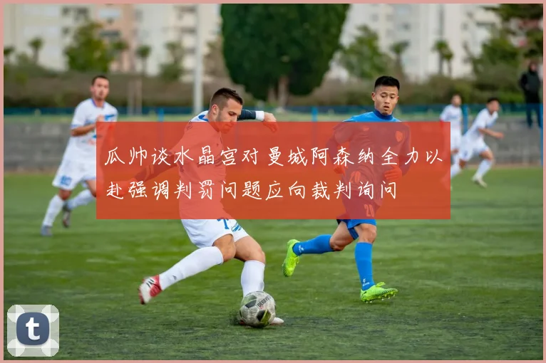 瓜帅谈水晶宫对曼城阿森纳全力以赴强调判罚问题应向裁判询问