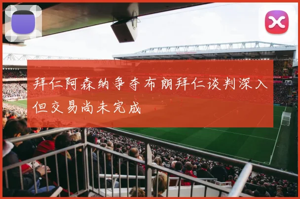 拜仁阿森纳争夺布朗拜仁谈判深入但交易尚未完成