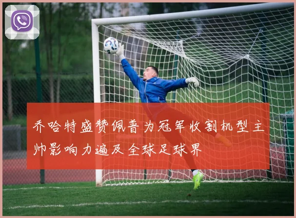 乔哈特盛赞佩普为冠军收割机型主帅影响力遍及全球足球界