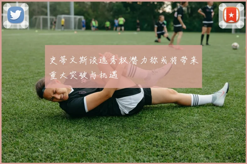 史蒂文斯谈选秀权潜力称或将带来重大突破与机遇