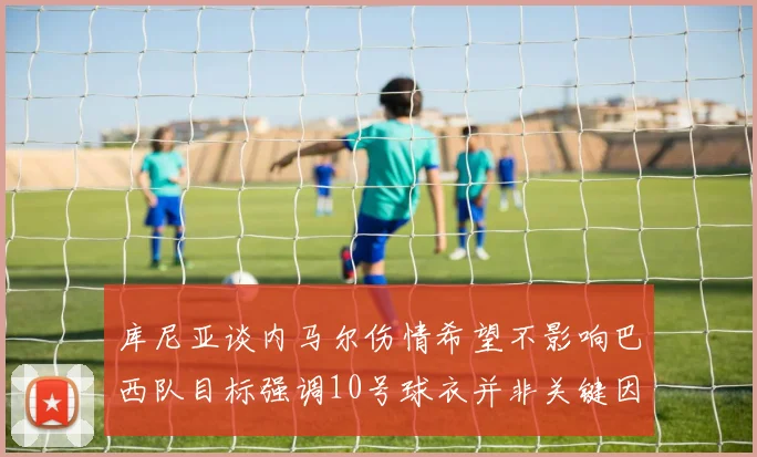库尼亚谈内马尔伤情希望不影响巴西队目标强调10号球衣并非关键因素