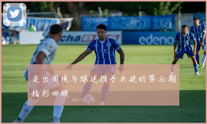 走出困境与球迷携手共进的第七期精彩回顾