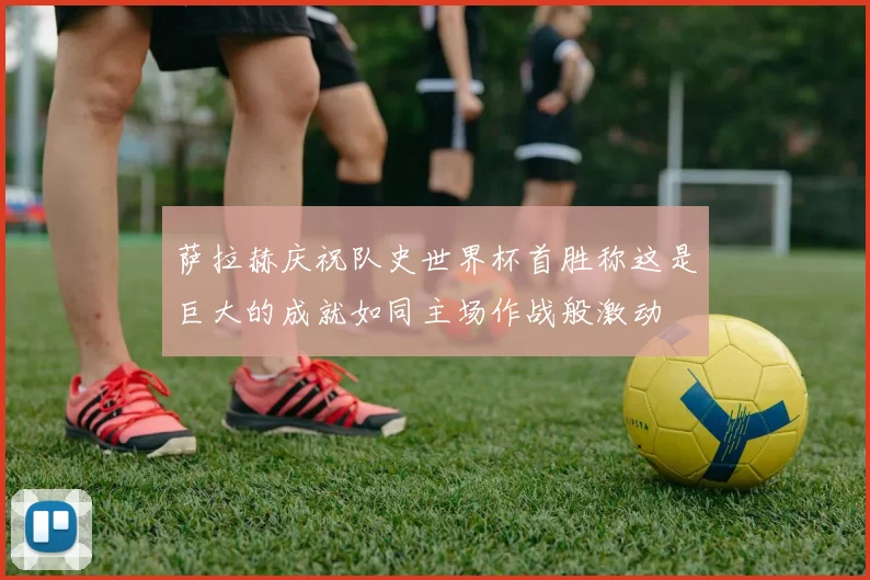 萨拉赫庆祝队史世界杯首胜称这是巨大的成就如同主场作战般激动
