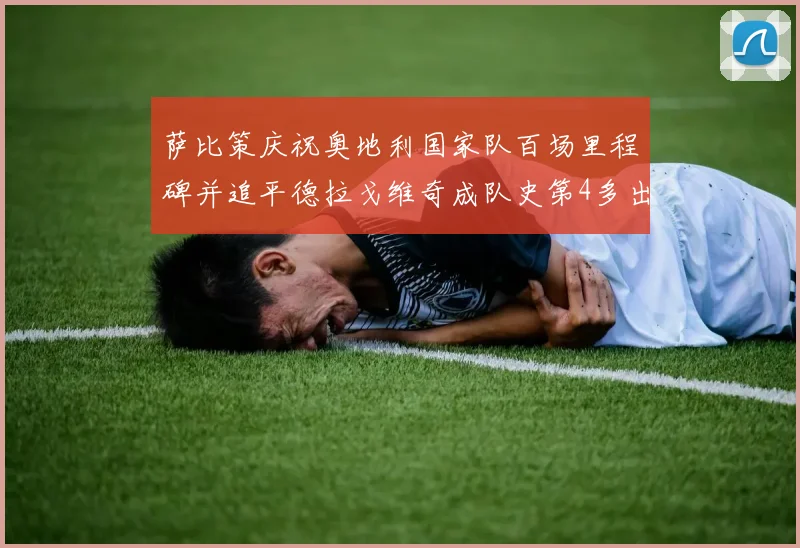 萨比策庆祝奥地利国家队百场里程碑并追平德拉戈维奇成队史第4多出场者