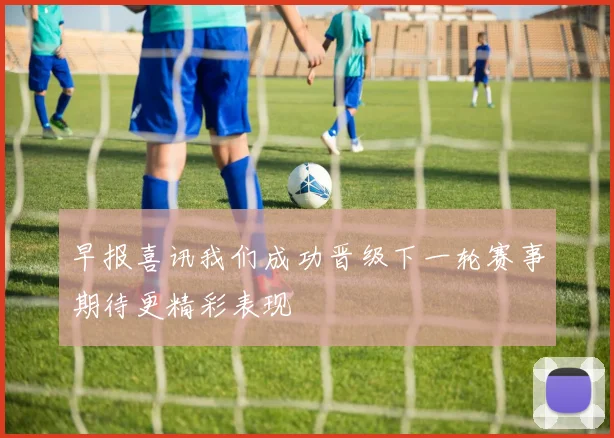 早报喜讯我们成功晋级下一轮赛事期待更精彩表现